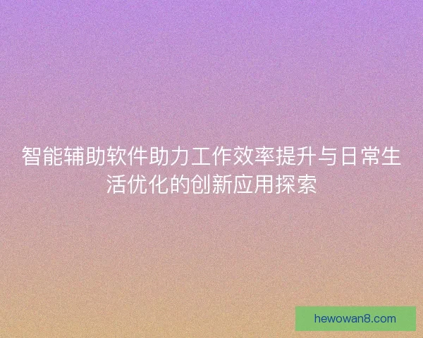 智能辅助软件助力工作效率提升与日常生活优化的创新应用探索