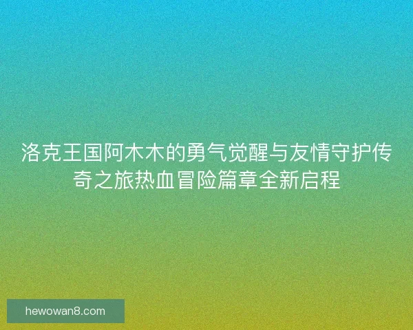 洛克王国阿木木的勇气觉醒与友情守护传奇之旅热血冒险篇章全新启程