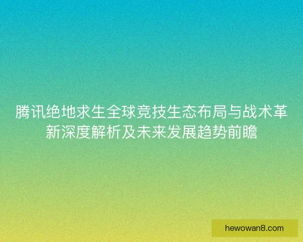 腾讯绝地求生全球竞技生态布局与战术革新深度解析及未来发展趋势前瞻