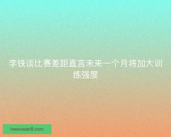 李铁谈比赛差距直言未来一个月将加大训练强度