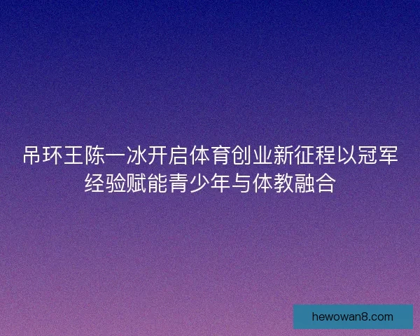 吊环王陈一冰开启体育创业新征程以冠军经验赋能青少年与体教融合
